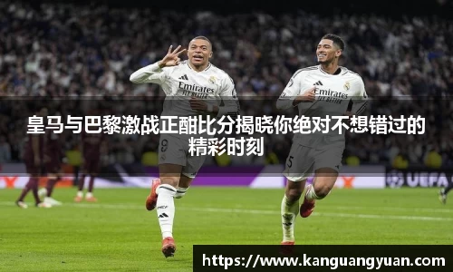 皇马与巴黎激战正酣比分揭晓你绝对不想错过的精彩时刻